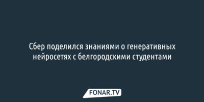 Сбер поделился знаниями о генеративных нейросетях с белгородскими студентами