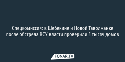 Спецкомиссия: в Шебекине и Новой Таволжанке после обстрела ВСУ власти проверили 5 тысяч домов