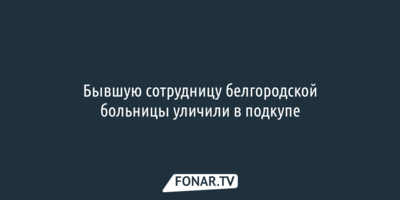 Бывшую сотрудницу белгородской больницы уличили в подкупе