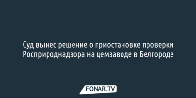 Суд вынес решение о приостановке проверки Росприроднадзора на цемзаводе в Белгороде