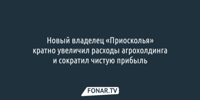 Новый владелец «Приосколья» кратно увеличил расходы агрохолдинга и сократил чистую прибыль