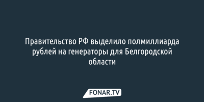 Правительство выделило полмиллиарда рублей на генераторы для Белгородской области