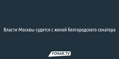 Власти Москвы судятся с женой белгородского сенатора