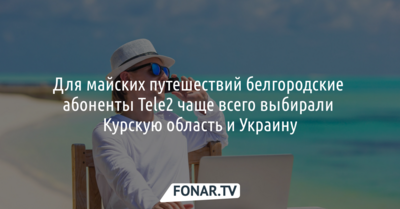 Для майских путешествий белгородские абоненты Tele2 чаще всего выбирали Курскую область и Украину