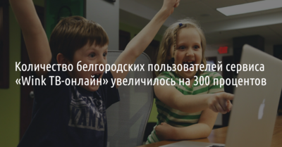 Количество белгородских пользователей сервиса «Wink ТВ-онлайн» увеличилось в три раза*