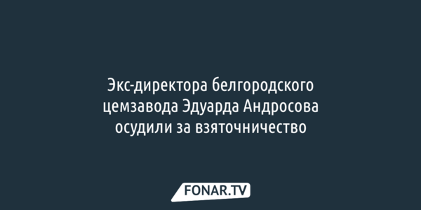 Экс-директора белгородского цемзавода Эдуарда Андросова осудили за взяточничество
