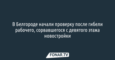 В Белгороде начали проверку после гибели рабочего, сорвавшегося с девятого этажа новостройки
