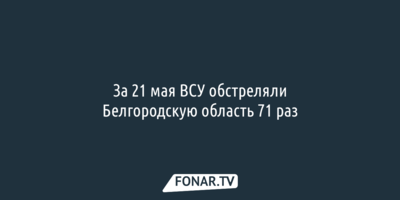 За 21 мая ВСУ обстреляли Белгородскую область 71 раз