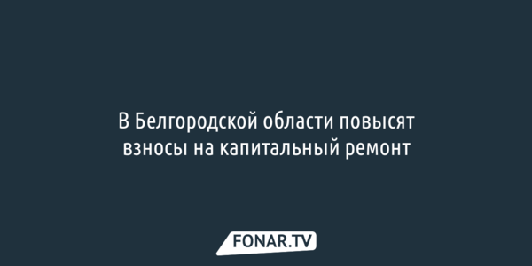 В Белгородской области повысят взносы на капитальный ремонт 