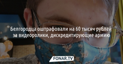 Белгородца оштрафовали на 60 тысяч рублей за видео, дискредитирующие армию