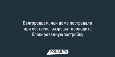 Белгородцам, чьи дома пострадали при обстреле, разрешат проводить блокированную застройку