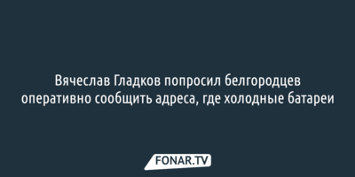 Вячеслав Гладков попросил белгородцев оперативно сообщить адреса, где холодные батареи