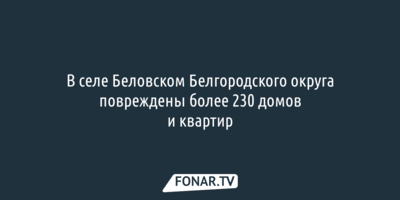 В селе Беловском Белгородского округа повреждены более 230 домов и квартир
