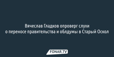 Вячеслав Гладков опроверг слухи о переносе правительства и облдумы в Старый Оскол