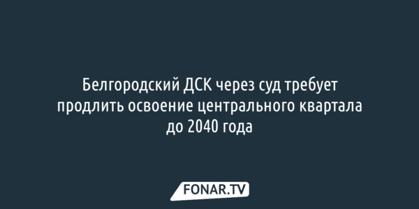 Белгородский ДСК через суд требует продлить освоение центрального квартала до 2040 года