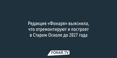 Редакция «Фонаря» выяснила, что отремонтируют и построят в Старом Осколе до 2027 года