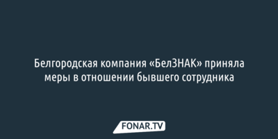 Белгородская компания «БелЗНАК» приняла меры в отношении бывшего сотрудника