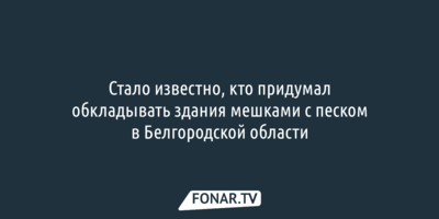 Стало известно, кто придумал обкладывать здания мешками с песком в Белгородской области