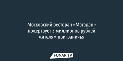 Московский ресторан «Магадан» пожертвует 5 миллионов рублей жителям приграничья