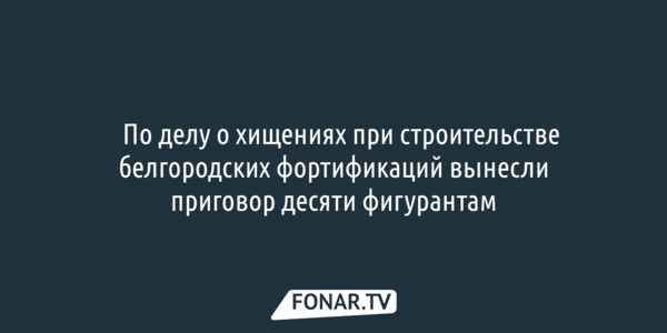​По делу о хищениях при строительстве белгородских фортификаций вынесли приговор десяти фигурантам