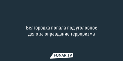 Белгородка попала под уголовное дело за оправдание терроризма