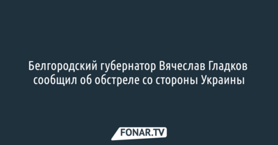 Белгородский губернатор Вячеслав Гладков сообщил об обстреле со стороны Украины