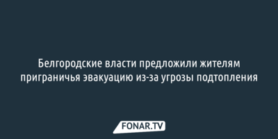 Белгородские власти предложили жителям приграничья эвакуацию из-за угрозы подтопления