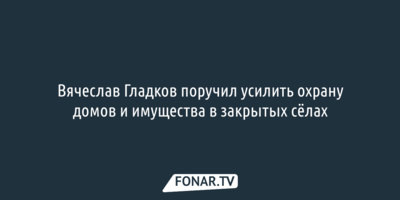 Вячеслав Гладков поручил усилить охрану домов и имущества в закрытых сёлах 