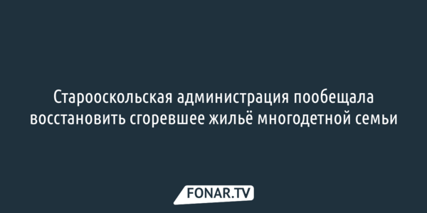 Старооскольская администрация пообещала восстановить сгоревшее жильё многодетной семьи