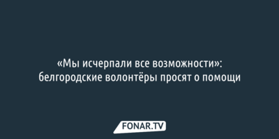 «Мы исчерпали все возможности»: белгородские волонтёры просят о помощи