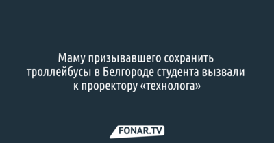 Маму призывавшего сохранить троллейбусы в Белгороде студента вызвали к проректору «технолога»