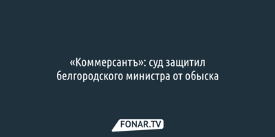 «Коммерсантъ»: ​суд защитил белгородского министра от обыска
