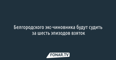Белгородского экс-чиновника будут судить за шесть эпизодов взяток