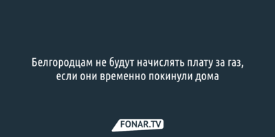 Белгородцам не будут начислять плату за газ, если они временно покинули дома