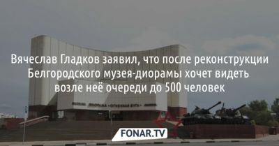 Вячеслав Гладков заявил, что после реконструкции Белгородского музея-диорамы хочет видеть возле неё очереди до 500 человек