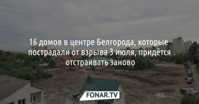 16 домов в центре Белгорода, которые пострадали от взрыва 3 июля, придётся отстраивать заново