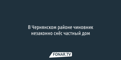 В Чернянском районе чиновник незаконно снёс частный дом