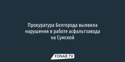 Прокуратура Белгорода выявила нарушения в работе асфальтзавода на Сумской