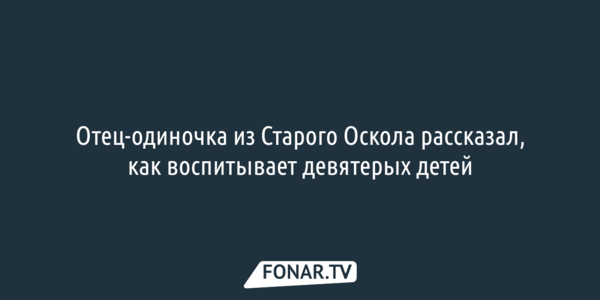 Отец-одиночка из Старого Оскола рассказал, как воспитывает девятерых детей