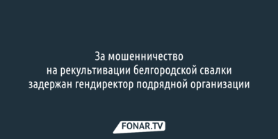 За мошенничество на рекультивации белгородской свалки задержан гендиректор подрядной организации