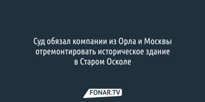 Суд обязал компании из Орла и Москвы отремонтировать историческое здание в Старом Осколе