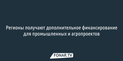 Регионы получают дополнительное финансирование для промышленных и агропроектов