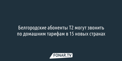 Белгородские абоненты Т2 могут звонить по домашним тарифам в 15 новых странах