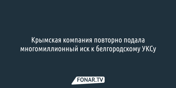 Крымская компания повторно подала многомиллионный иск к белгородскому УКСу