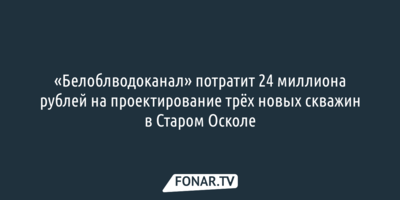 «Белоблводоканал» потратит 24 миллиона рублей на проектирование трёх новых скважин в Старом Осколе