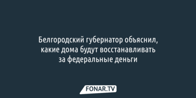 Белгородский губернатор объяснил, какие дома будут восстанавливать за федеральные деньги