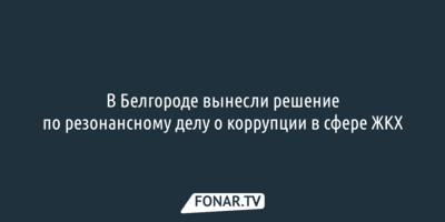 В Белгороде вынесли решение по резонансному делу о коррупции в сфере ЖКХ