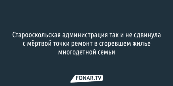 Старооскольская администрация так и не сдвинула с мёртвой точки ремонт в сгоревшем жилье многодетной семьи