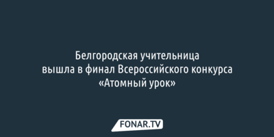 Жюри оценило «Атомный урок» белгородской учительницы