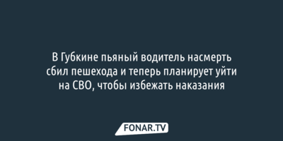 В Губкине пьяный водитель насмерть сбил пешехода. Теперь он планирует уйти на СВО